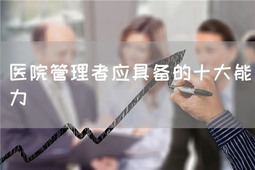 醫(yī)院管理者應具備的十大能力(圖1)