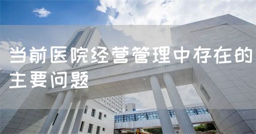 當(dāng)前醫(yī)院經(jīng)營管理中存在的主要問題(圖1)