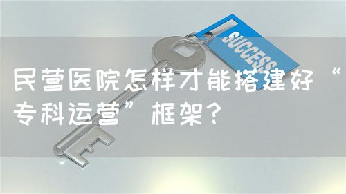民營(yíng)醫(yī)院怎樣才能搭建好“專科運(yùn)營(yíng)”框架？(圖1)
