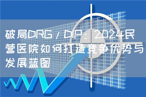 破局DRG/DIP：2024民營醫(yī)院如何打造競爭優(yōu)勢與發(fā)展藍圖(圖1)