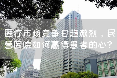 醫(yī)療市場競爭日趨激烈，民營醫(yī)院如何贏得患者的心？(圖1)