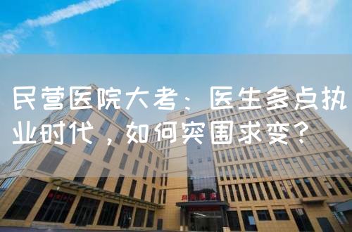 民營(yíng)醫(yī)院大考：醫(yī)生多點(diǎn)執(zhí)業(yè)時(shí)代，如何突圍求變？(圖1)