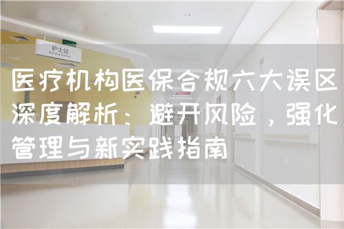 醫(yī)療機構(gòu)醫(yī)保合規(guī)六大誤區(qū)深度解析：避開風(fēng)險，強化管理與新實踐指南(圖1)