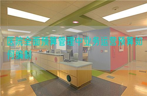 醫(yī)院全面預(yù)算管理中業(yè)務(wù)運營預(yù)算如何編制(圖1)